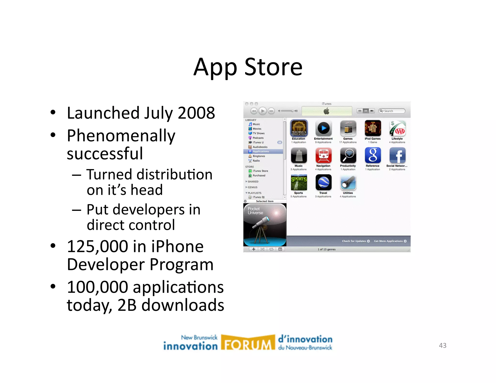 App	
  Store	
  
•  Launched	
  July	
  2008	
  
•  Phenomenally	
  
   successful	
  
    –  Turned	
  distribuAon	
  
       on	
  it’s	
  head	
  
    –  Put	
  developers	
  in	
  
       direct	
  control	
  
•  125,000	
  in	
  iPhone	
  
   Developer	
  Program	
  
•  100,000	
  applicaAons	
  
   today,	
  2B	
  downloads	
  
                                                43	
  
 