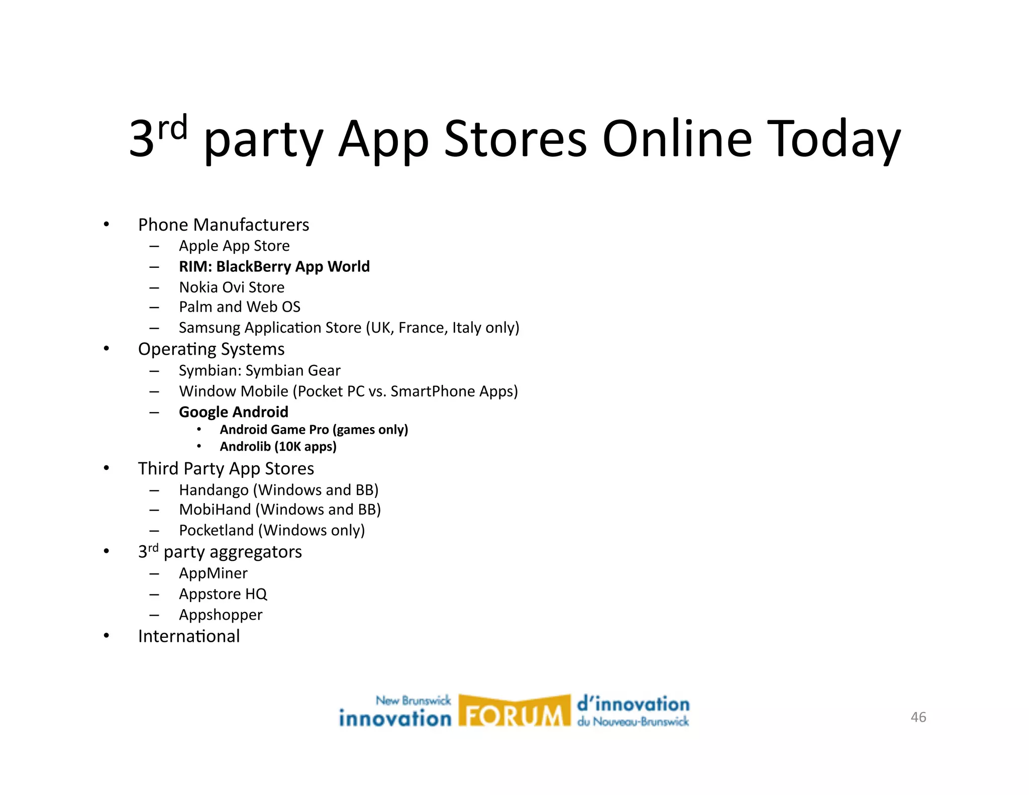 3rd	
  party	
  App	
  Stores	
  Online	
  Today	
  

•    Phone	
  Manufacturers	
  
       –    Apple	
  App	
  Store	
  
       –    RIM:  BlackBerry  App  World  
       –    Nokia	
  Ovi	
  Store	
  
       –    Palm	
  and	
  Web	
  OS	
  
       –    Samsung	
  ApplicaAon	
  Store	
  (UK,	
  France,	
  Italy	
  only)	
  
•    OperaAng	
  Systems	
  
       –    Symbian:	
  Symbian	
  Gear	
  
       –    Window	
  Mobile	
  (Pocket	
  PC	
  vs.	
  SmartPhone	
  Apps)	
  
       –    Google  Android  
                •    Android  Game  Pro  (games  only)  
                •    Androlib  (10K  apps)  
•    Third	
  Party	
  App	
  Stores	
  
       –    Handango	
  (Windows	
  and	
  BB)	
  
       –    MobiHand	
  (Windows	
  and	
  BB)	
  
       –    Pocketland	
  (Windows	
  only)	
  
•    3rd	
  party	
  aggregators	
  
       –    AppMiner	
  
       –    Appstore	
  HQ	
  
       –    Appshopper	
  
•    InternaAonal	
  



                                                                                      46	
  
 