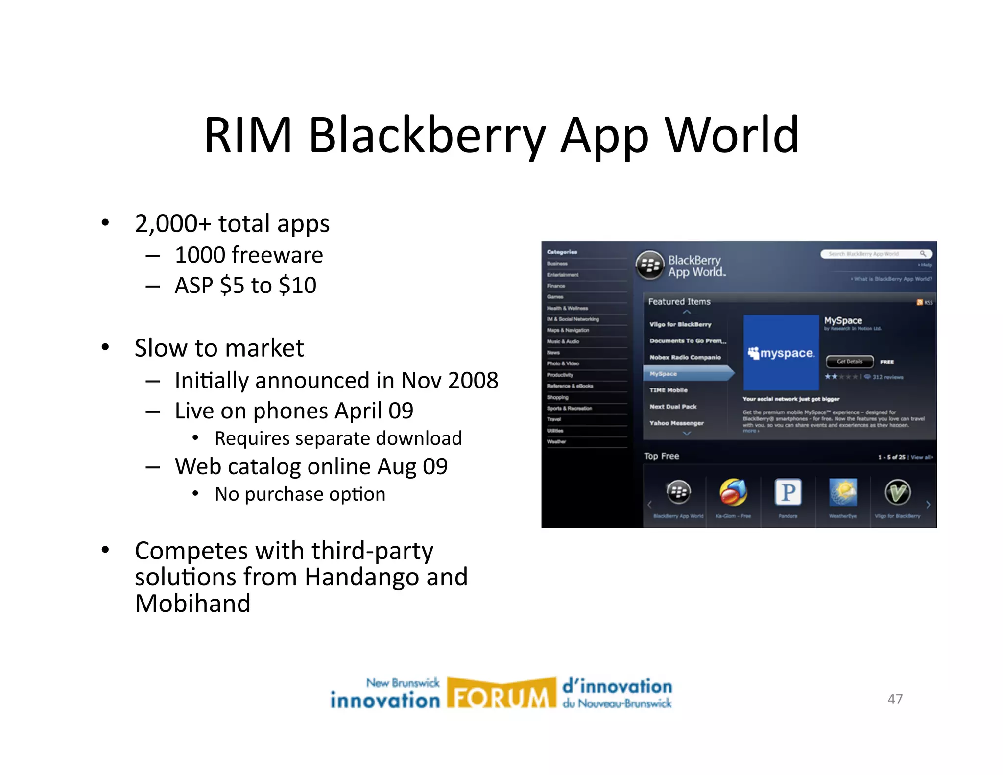 RIM	
  Blackberry	
  App	
  World	
  
•  2,000+	
  total	
  apps	
  
     –  1000	
  freeware	
  
     –  ASP	
  $5	
  to	
  $10	
  

•  Slow	
  to	
  market	
  
     –  IniAally	
  announced	
  in	
  Nov	
  2008	
  
     –  Live	
  on	
  phones	
  April	
  09	
  
            •  Requires	
  separate	
  download	
  
     –  Web	
  catalog	
  online	
  Aug	
  09	
  
            •  No	
  purchase	
  opAon	
  

•  Competes	
  with	
  third-­‐party	
  
   soluAons	
  from	
  Handango	
  and	
  
   Mobihand	
  


                                                         47	
  
 