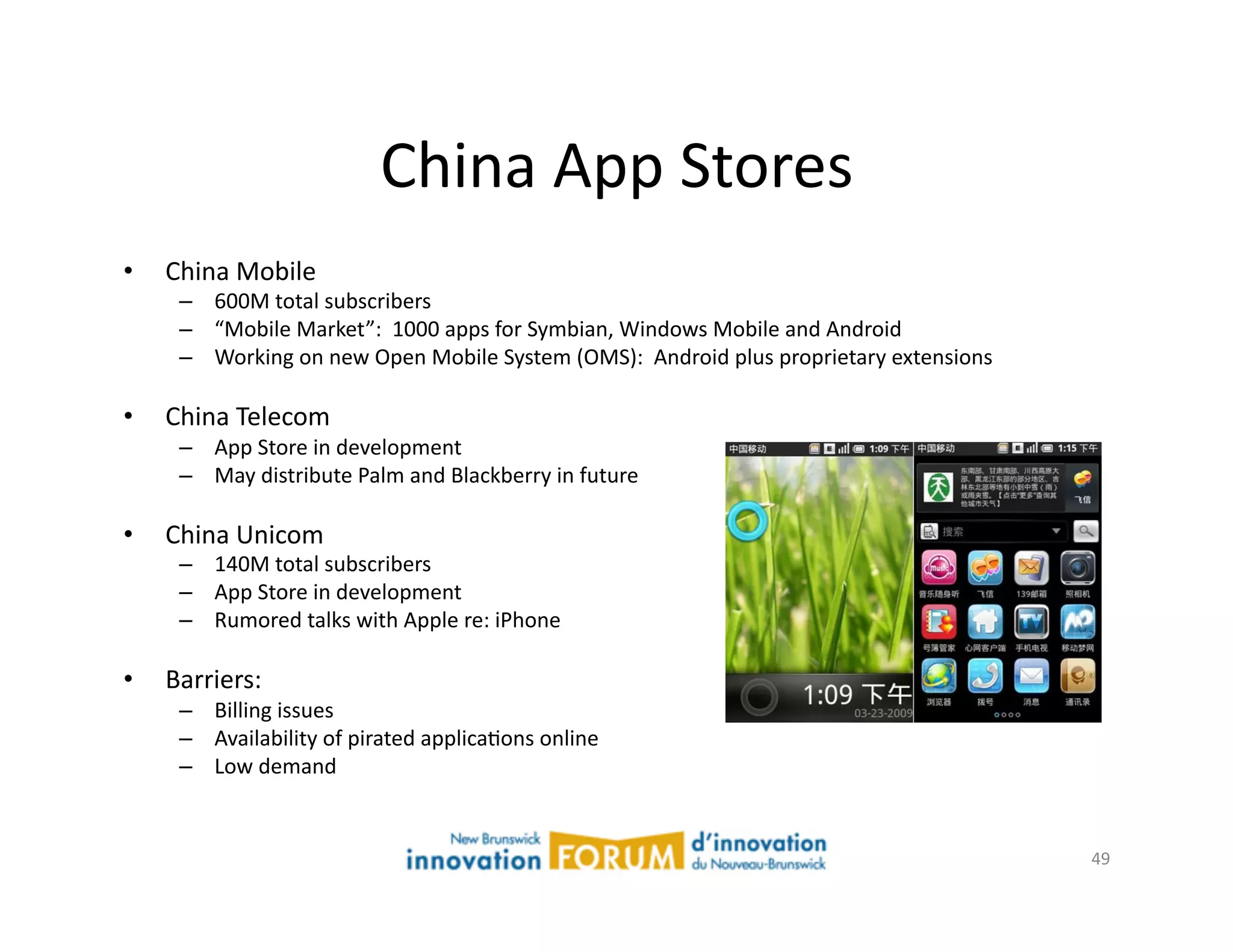 China	
  App	
  Stores	
  
•    China	
  Mobile	
  
      –  600M	
  total	
  subscribers	
  
      –  “Mobile	
  Market”:	
  	
  1000	
  apps	
  for	
  Symbian,	
  Windows	
  Mobile	
  and	
  Android	
  
      –  Working	
  on	
  new	
  Open	
  Mobile	
  System	
  (OMS):	
  	
  Android	
  plus	
  proprietary	
  extensions	
  

•    China	
  Telecom	
  
      –  App	
  Store	
  in	
  development	
  
      –  May	
  distribute	
  Palm	
  and	
  Blackberry	
  in	
  future	
  

•    China	
  Unicom	
  
      –  140M	
  total	
  subscribers	
  
      –  App	
  Store	
  in	
  development	
  
      –  Rumored	
  talks	
  with	
  Apple	
  re:	
  iPhone	
  

•    Barriers:	
  
      –  Billing	
  issues	
  
      –  Availability	
  of	
  pirated	
  applicaAons	
  online	
  
      –  Low	
  demand	
  


                                                                                                                              49	
  
 