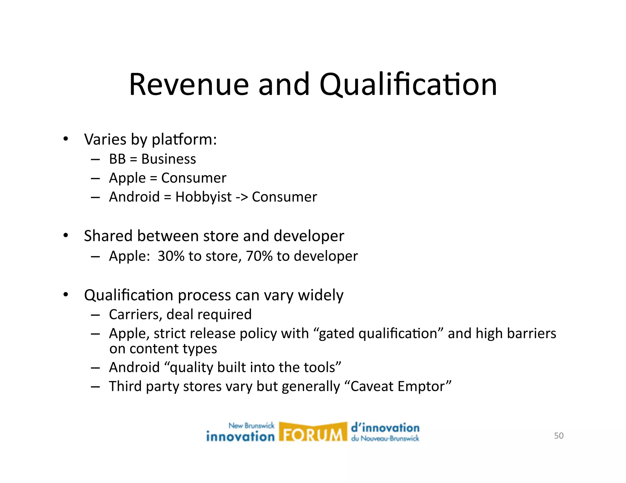 Revenue	
  and	
  QualiﬁcaAon	
  
•  Varies	
  by	
  plaxorm:	
  
     –  BB	
  =	
  Business	
  
     –  Apple	
  =	
  Consumer	
  
     –  Android	
  =	
  Hobbyist	
  -­‐>	
  Consumer	
  

•  Shared	
  between	
  store	
  and	
  developer	
  
     –  Apple:	
  	
  30%	
  to	
  store,	
  70%	
  to	
  developer	
  

•  QualiﬁcaAon	
  process	
  can	
  vary	
  widely	
  
     –  Carriers,	
  deal	
  required	
  
     –  Apple,	
  strict	
  release	
  policy	
  with	
  “gated	
  qualiﬁcaAon”	
  and	
  high	
  barriers	
  
        on	
  content	
  types	
  
     –  Android	
  “quality	
  built	
  into	
  the	
  tools”	
  
     –  Third	
  party	
  stores	
  vary	
  but	
  generally	
  “Caveat	
  Emptor”	
  


                                                                                                            50	
  
 