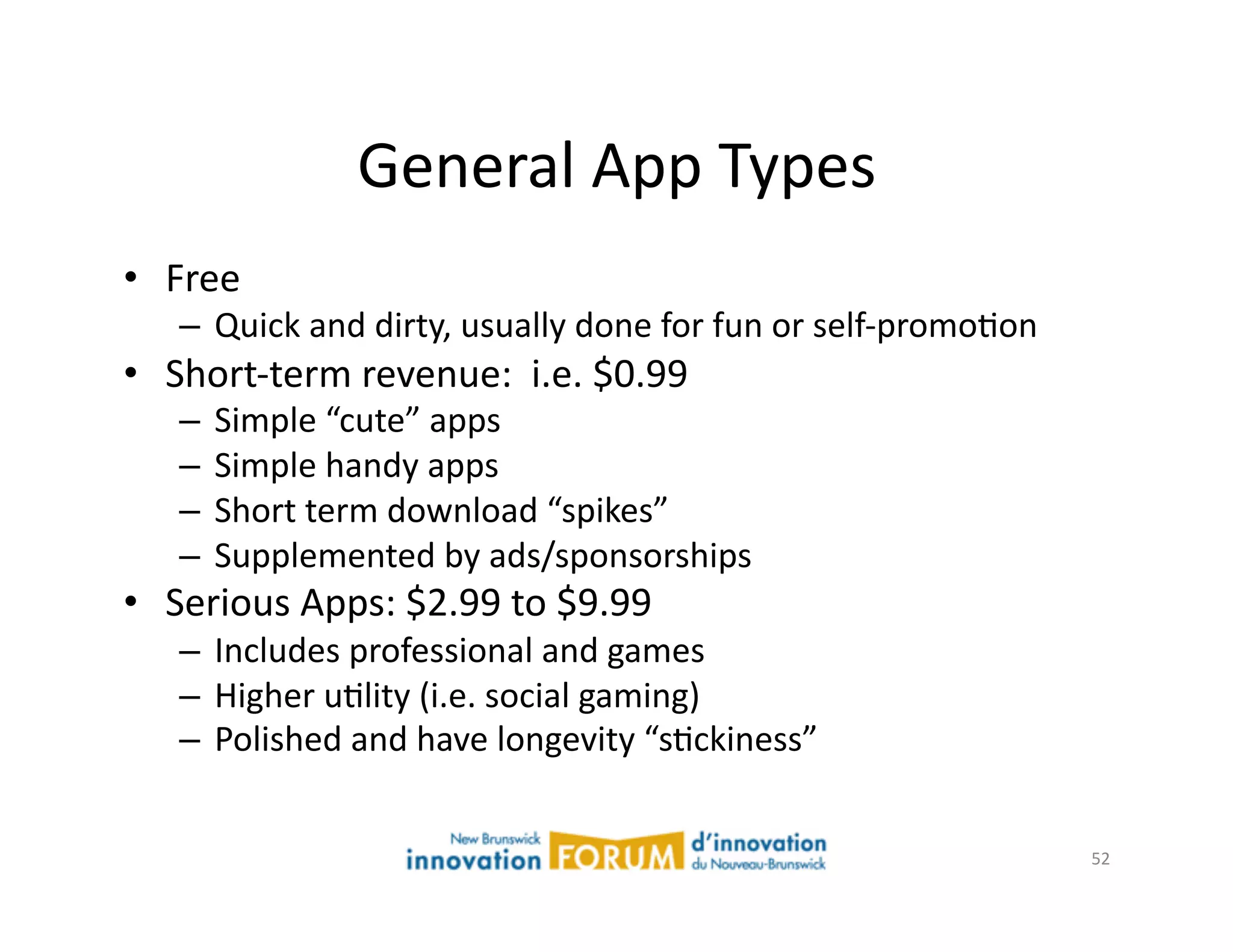 General	
  App	
  Types	
  
•  Free	
  
     –  Quick	
  and	
  dirty,	
  usually	
  done	
  for	
  fun	
  or	
  self-­‐promoAon	
  
•  Short-­‐term	
  revenue:	
  	
  i.e.	
  $0.99	
  
     –  Simple	
  “cute”	
  apps	
  
     –  Simple	
  handy	
  apps	
  
     –  Short	
  term	
  download	
  “spikes”	
  
     –  Supplemented	
  by	
  ads/sponsorships	
  
•  Serious	
  Apps:	
  $2.99	
  to	
  $9.99	
  
     –  Includes	
  professional	
  and	
  games	
  
     –  Higher	
  uAlity	
  (i.e.	
  social	
  gaming)	
  
     –  Polished	
  and	
  have	
  longevity	
  “sAckiness”	
  


                                                                                               52	
  
 