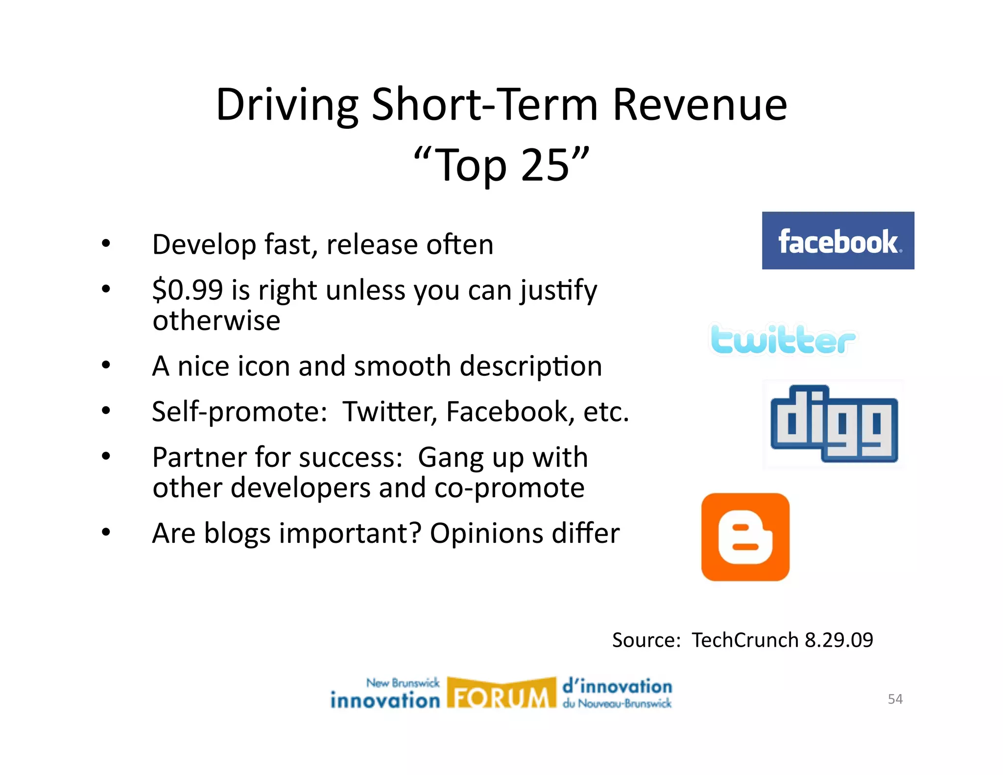 Driving	
  Short-­‐Term	
  Revenue	
  
                         “Top	
  25”	
  
•    Develop	
  fast,	
  release	
  ojen	
  
•    $0.99	
  is	
  right	
  unless	
  you	
  can	
  jusAfy	
  
     otherwise	
  
•    A	
  nice	
  icon	
  and	
  smooth	
  descripAon	
  
•    Self-­‐promote:	
  	
  Twi@er,	
  Facebook,	
  etc.	
  
•    Partner	
  for	
  success:	
  	
  Gang	
  up	
  with	
  
     other	
  developers	
  and	
  co-­‐promote	
  
•    Are	
  blogs	
  important?	
  Opinions	
  diﬀer	
  


                                                            Source:	
  	
  TechCrunch	
  8.29.09	
  

                                                                                                       54	
  
 