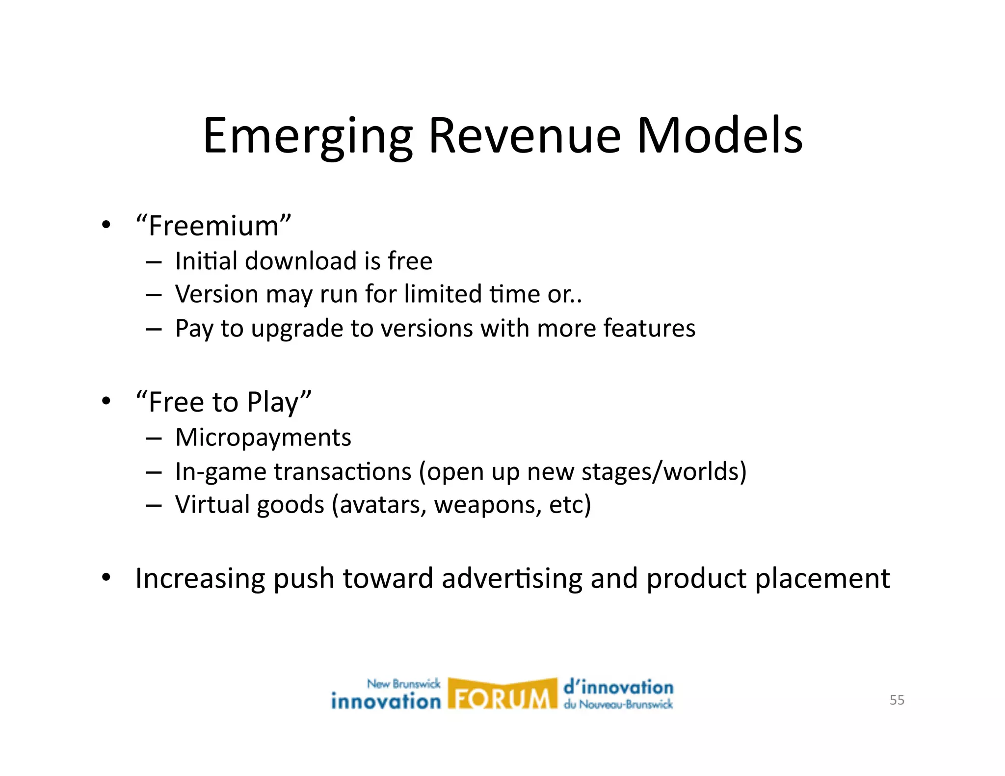 Emerging	
  Revenue	
  Models	
  
•  “Freemium”	
  
      –  IniAal	
  download	
  is	
  free	
  
      –  Version	
  may	
  run	
  for	
  limited	
  Ame	
  or..	
  
      –  Pay	
  to	
  upgrade	
  to	
  versions	
  with	
  more	
  features	
  

•  “Free	
  to	
  Play”	
  	
  	
  
      –  Micropayments	
  
      –  In-­‐game	
  transacAons	
  (open	
  up	
  new	
  stages/worlds)	
  
      –  Virtual	
  goods	
  (avatars,	
  weapons,	
  etc)	
  

•  Increasing	
  push	
  toward	
  adverAsing	
  and	
  product	
  placement	
  


                                                                                  55	
  
 