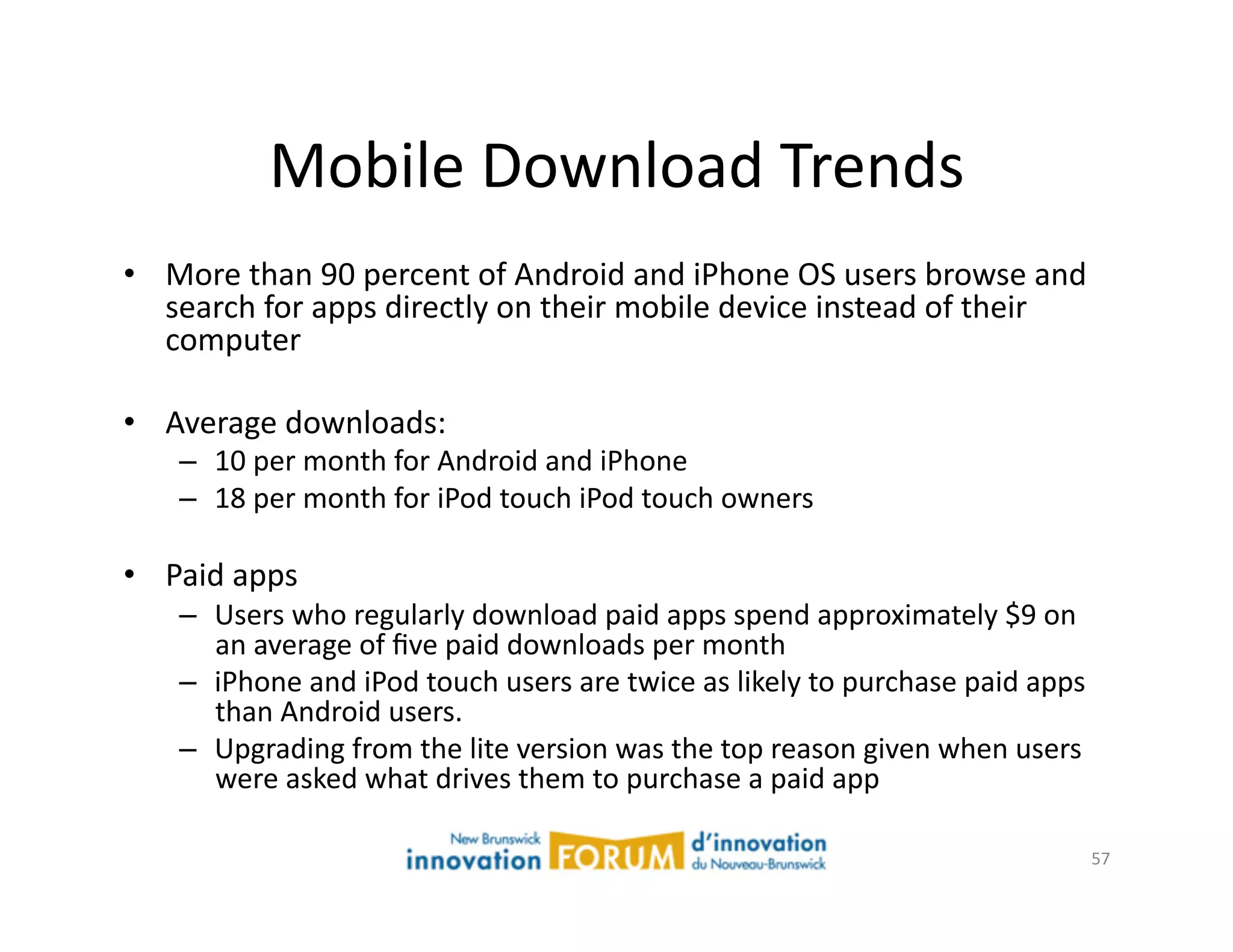 Mobile	
  Download	
  Trends	
  
•  More	
  than	
  90	
  percent	
  of	
  Android	
  and	
  iPhone	
  OS	
  users	
  browse	
  and	
  
   search	
  for	
  apps	
  directly	
  on	
  their	
  mobile	
  device	
  instead	
  of	
  their	
  
   computer	
  

•  Average	
  downloads:	
  	
  	
  
     –  10	
  per	
  month	
  for	
  Android	
  and	
  iPhone	
  
     –  18	
  per	
  month	
  for	
  iPod	
  touch	
  iPod	
  touch	
  owners	
  

•  Paid	
  apps	
  
     –  Users	
  who	
  regularly	
  download	
  paid	
  apps	
  spend	
  approximately	
  $9	
  on	
  
        an	
  average	
  of	
  ﬁve	
  paid	
  downloads	
  per	
  month	
  
     –  iPhone	
  and	
  iPod	
  touch	
  users	
  are	
  twice	
  as	
  likely	
  to	
  purchase	
  paid	
  apps	
  
        than	
  Android	
  users.	
  
     –  Upgrading	
  from	
  the	
  lite	
  version	
  was	
  the	
  top	
  reason	
  given	
  when	
  users	
  
        were	
  asked	
  what	
  drives	
  them	
  to	
  purchase	
  a	
  paid	
  app	
  

                                                                                                                    57	
  
 