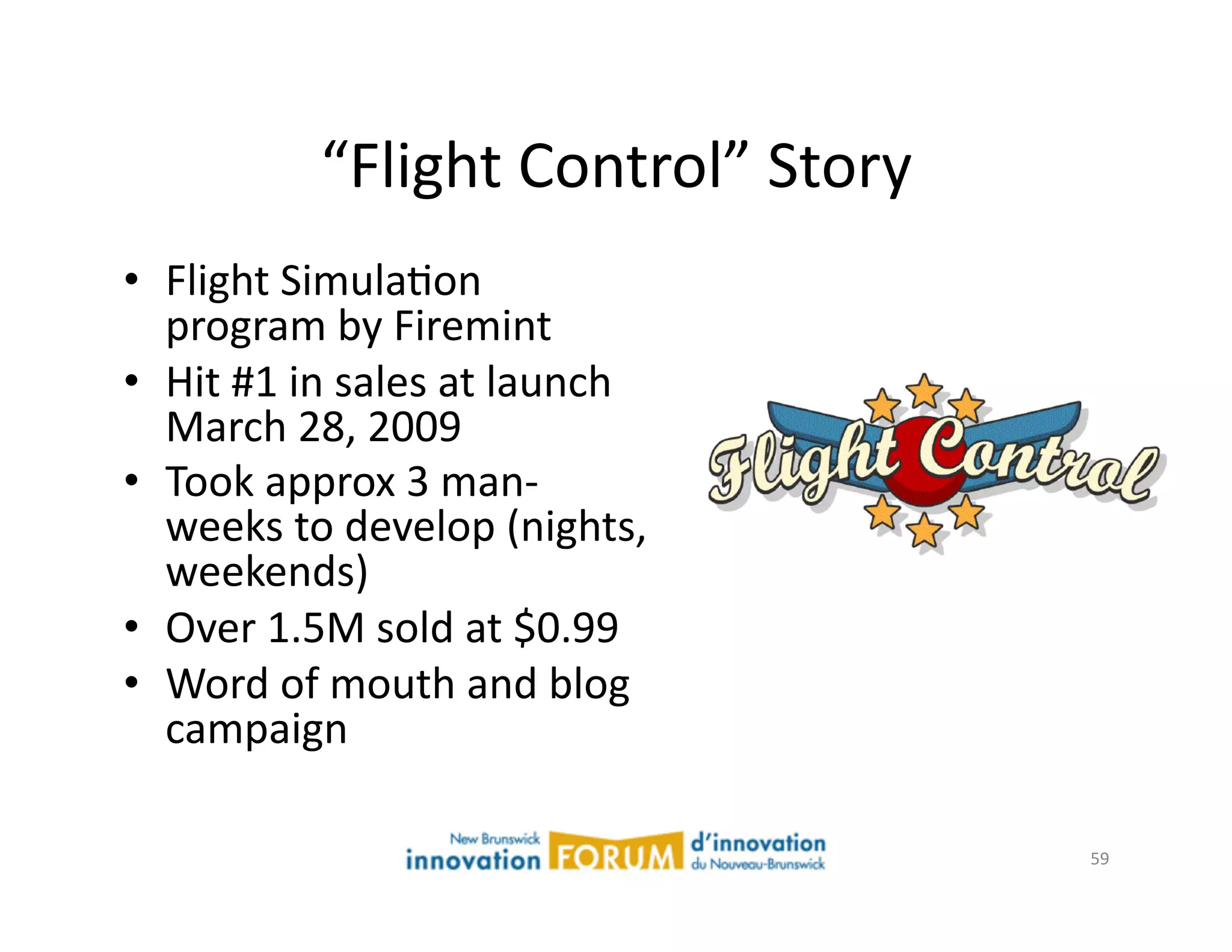 “Flight	
  Control”	
  Story	
  
•  Flight	
  SimulaAon	
  
   program	
  by	
  Firemint	
  
•  Hit	
  #1	
  in	
  sales	
  at	
  launch	
  
   March	
  28,	
  2009	
  
•  Took	
  approx	
  3	
  man-­‐
   weeks	
  to	
  develop	
  (nights,	
  
   weekends)	
  
•  Over	
  1.5M	
  sold	
  at	
  $0.99	
  
•  Word	
  of	
  mouth	
  and	
  blog	
  
   campaign	
  

                                                    59	
  
 