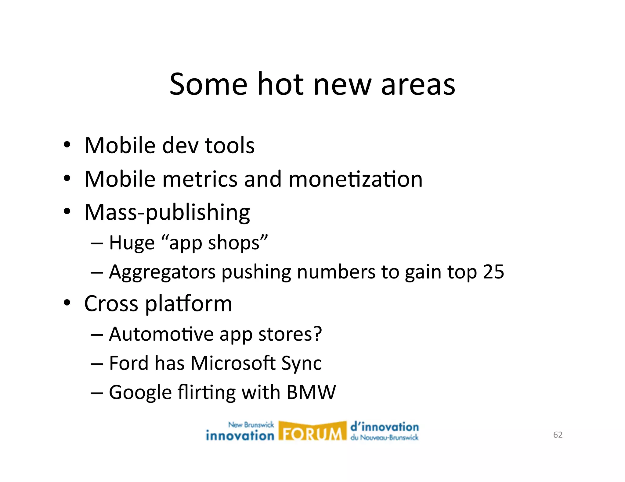 Some	
  hot	
  new	
  areas	
  
•  Mobile	
  dev	
  tools	
  
•  Mobile	
  metrics	
  and	
  moneAzaAon	
  
•  Mass-­‐publishing	
  	
  
   –  Huge	
  “app	
  shops”	
  
   –  Aggregators	
  pushing	
  numbers	
  to	
  gain	
  top	
  25	
  
•  Cross	
  plaxorm	
  
   –  AutomoAve	
  app	
  stores?	
  
   –  Ford	
  has	
  Microsoj	
  Sync	
  
   –  Google	
  ﬂirAng	
  with	
  BMW	
  
                                                                         62	
  
 