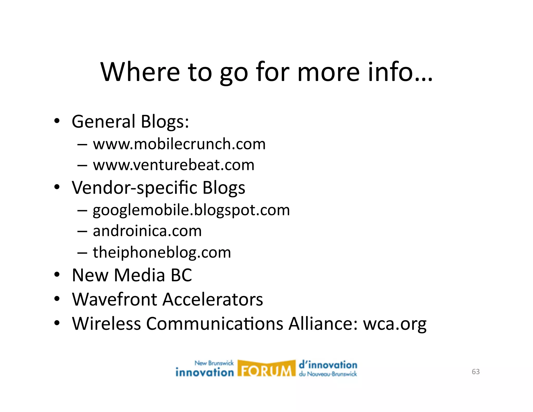 Where	
  to	
  go	
  for	
  more	
  info…	
  
•  General	
  Blogs:	
  
    –  www.mobilecrunch.com	
  
    –  www.venturebeat.com	
  
•  Vendor-­‐speciﬁc	
  Blogs	
  
    –  googlemobile.blogspot.com	
  
    –  androinica.com	
  
    –  theiphoneblog.com	
  
•  New	
  Media	
  BC	
  
•  Wavefront	
  Accelerators	
  
•  Wireless	
  CommunicaAons	
  Alliance:	
  wca.org	
  

                                                           63	
  
 