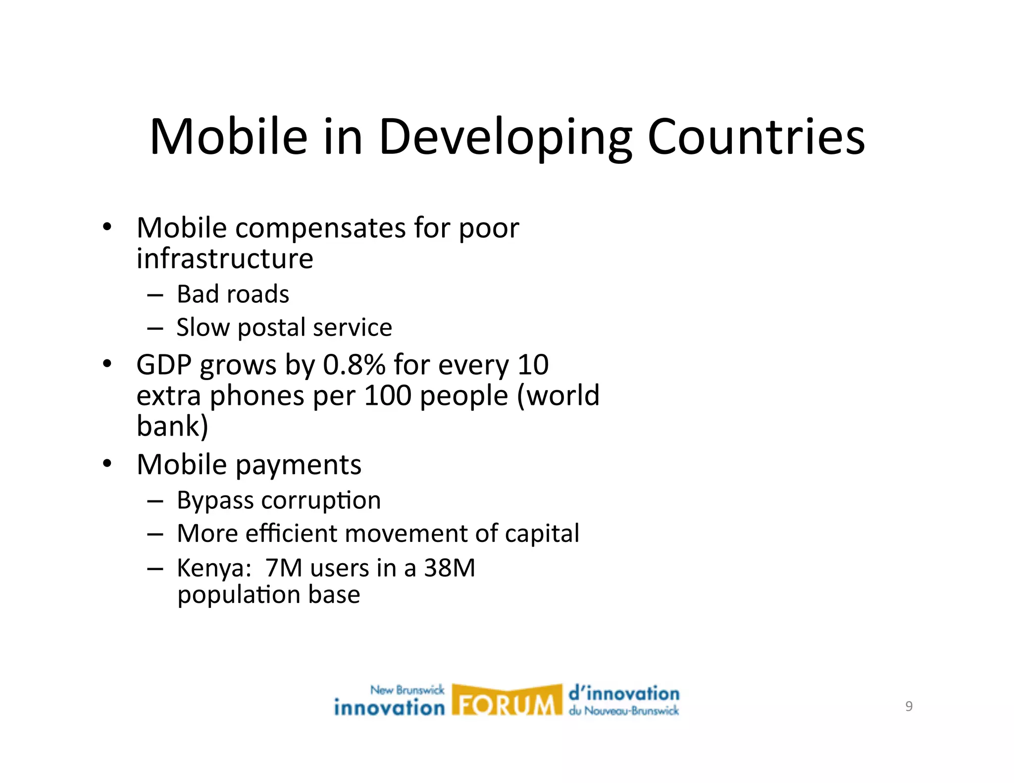 Mobile	
  in	
  Developing	
  Countries	
  
•  Mobile	
  compensates	
  for	
  poor	
  
   infrastructure	
  
     –  Bad	
  roads	
  
     –  Slow	
  postal	
  service	
  
•  GDP	
  grows	
  by	
  0.8%	
  for	
  every	
  10	
  
   extra	
  phones	
  per	
  100	
  people	
  (world	
  
   bank)	
  
•  Mobile	
  payments	
  
     –  Bypass	
  corrupAon	
  
     –  More	
  eﬃcient	
  movement	
  of	
  capital	
  
     –  Kenya:	
  	
  7M	
  users	
  in	
  a	
  38M	
  
        populaAon	
  base	
  


                                                           9	
  
 