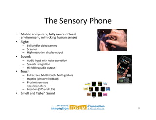 The	
  Sensory	
  Phone	
  
•    Mobile	
  computers,	
  fully	
  aware	
  of	
  local	
  	
  
     environment,	
  mimicking	
  human	
  senses	
  
•    Sight:	
  
      –  SAll	
  and/or	
  video	
  camera	
  
      –  Scanner	
  
      –  High	
  resoluAon	
  display	
  output	
  
•    Sound:	
  
      –  Audio	
  input	
  with	
  noise	
  correcAon	
  
      –  Speech	
  recogniAon	
  
      –  Hi-­‐ﬁdelity	
  audio	
  output	
  
•    Touch	
  
      –    Full	
  screen,	
  MulA-­‐touch,	
  MulA-­‐gesture	
  
      –    HapAcs	
  (sensory	
  feedback)	
  
      –    Proximity	
  sensors	
  
      –    Accelerometers	
  
      –    LocaAon	
  (GPS	
  and	
  LBS)	
  
•    Smell	
  and	
  Taste?	
  	
  Soon!	
  



                                                                     16	
  
 