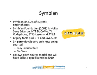 Symbian	
  
•  Symbian	
  on	
  50%	
  of	
  current	
  
   Smartphones	
  
•  Symbian	
  FoundaAon	
  (2008)	
  is	
  Nokia,	
  
   Sony	
  Ericsson,	
  NTT	
  DoCoMo,	
  TI,	
  
   Vodaphone,	
  ST	
  Ericsson	
  and	
  AT&T	
  
•  Legacy	
  tools	
  plus	
  C++	
  and	
  Java	
  SDKs	
  
•  3rd	
  party	
  developers	
  only	
  now	
  being	
  
   courted	
  
     –  Sony	
  Ericsson	
  store	
  
     –  Ovi	
  Store	
  
•  Follows	
  open	
  source	
  model	
  and	
  will	
  
   have	
  Eclipse-­‐type	
  license	
  in	
  2010	
  


                                                               26	
  
 
