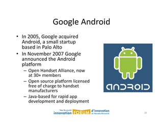 Google	
  Android	
  
•  In	
  2005,	
  Google	
  acquired	
  
   Android,	
  a	
  small	
  startup	
  
   based	
  in	
  Palo	
  Alto	
  
•  In	
  November	
  2007	
  Google	
  
   announced	
  the	
  Android	
  
   plaxorm	
  
    –  Open	
  Handset	
  Alliance,	
  now	
  
       at	
  30+	
  members	
  
    –  Open	
  source	
  plaxorm	
  licensed	
  
       free	
  of	
  charge	
  to	
  handset	
  
       manufacturers	
  
    –  Java-­‐based	
  for	
  rapid	
  app	
  
       development	
  and	
  deployment	
  

                                                   28	
  
 