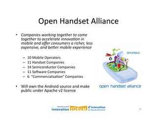 Open	
  Handset	
  Alliance	
  
•  Companies  working  together  to  come  
   together  to  accelerate  innova4on  in  
   mobile  and  oﬀer  consumers  a  richer,  less  
   expensive,  and  be;er  mobile  experience  

     –    10	
  Mobile	
  Operators	
  
     –    11	
  Handset	
  Companies	
  
     –    14	
  Semiconductor	
  Companies	
  
     –    11	
  Sojware	
  Companies	
  
     –    6	
  	
  “CommercializaAon”	
  Companies	
  

•  Will	
  own	
  the	
  Android	
  source	
  and	
  make	
  
   public	
  under	
  Apache	
  v2	
  license	
  



                                                                29	
  
 