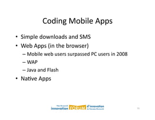 Coding	
  Mobile	
  Apps	
  
•  Simple	
  downloads	
  and	
  SMS	
  
•  Web	
  Apps	
  (in	
  the	
  browser)	
  
    –  Mobile	
  web	
  users	
  surpassed	
  PC	
  users	
  in	
  2008	
  
    –  WAP	
  
    –  Java	
  and	
  Flash	
  
•  NaAve	
  Apps	
  



                                                                              31	
  
 