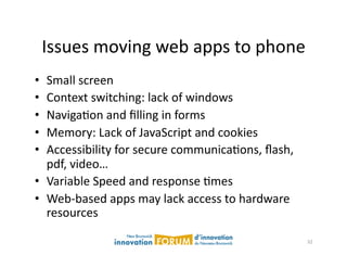 Issues	
  moving	
  web	
  apps	
  to	
  phone	
  
•  Small	
  screen	
  
•  Context	
  switching:	
  lack	
  of	
  windows	
  
•  NavigaAon	
  and	
  ﬁlling	
  in	
  forms	
  
•  Memory:	
  Lack	
  of	
  JavaScript	
  and	
  cookies	
  
•  Accessibility	
  for	
  secure	
  communicaAons,	
  ﬂash,	
  
   pdf,	
  video…	
  
•  Variable	
  Speed	
  and	
  response	
  Ames	
  
•  Web-­‐based	
  apps	
  may	
  lack	
  access	
  to	
  hardware	
  
   resources	
  

                                                                        32	
  
 