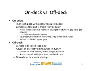 On-­‐deck	
  vs.	
  Oﬀ-­‐deck	
  
•  On-­‐deck:	
  	
  	
  
      –  Phones	
  shipped	
  with	
  applicaAons	
  pre-­‐loaded	
  
      –  Companies	
  rose	
  and	
  fell	
  with	
  “carrier	
  deals”	
  	
  
             •  A	
  deal	
  with	
  one	
  or	
  two	
  operators	
  could	
  get	
  you	
  funded,	
  go	
  public,	
  get	
  
                acquired	
  
                    –  Phone.com,	
  Infospace,	
  Jamdat	
  
             •  Developers	
  beneﬁt	
  from	
  markeAng	
  and	
  promoAon	
  channels	
  
             •  Smaller	
  proﬁts	
  but	
  higher	
  gain.	
  
•  Oﬀ-­‐deck:	
  
      –  Carriers	
  look	
  to	
  sell	
  “add-­‐ons”	
  
      –  Advent	
  of	
  alternaAve	
  distribuAon	
  in	
  2006/7	
  
             •  Mobile	
  ads	
  from	
  Admob,	
  Nokia,	
  Google,	
  Jumptap	
  	
  
             •  Appstores	
  such	
  as	
  Getjar.com	
  or	
  Handmark.com	
  
      –  Open	
  doors	
  for	
  mobile	
  startups	
  

                                                                                                                              38	
  
 