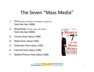 The	
  Seven	
  “Mass	
  Media”	
  
1.  Print	
  (books,	
  pamphlets,	
  newspapers,	
  magazines)	
  
    from	
  the	
  late	
  1400s	
  
2.  Recordings	
  (records,	
  tapes,	
  CDs,	
  DVDs)	
  	
  
    from	
  the	
  late	
  1800s	
  
3.  Cinema	
  from	
  about	
  1900	
  
4.  Radio	
  from	
  about	
  1910	
  
5.  Television	
  from	
  about	
  1950	
  
6.  Internet	
  from	
  about	
  1990	
  
7.  Mobile	
  Phones	
  from	
  about	
  2000	
  


                                                                      4	
  
 