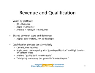 Revenue	
  and	
  QualiﬁcaAon	
  
•  Varies	
  by	
  plaxorm:	
  
     –  BB	
  =	
  Business	
  
     –  Apple	
  =	
  Consumer	
  
     –  Android	
  =	
  Hobbyist	
  -­‐>	
  Consumer	
  

•  Shared	
  between	
  store	
  and	
  developer	
  
     –  Apple:	
  	
  30%	
  to	
  store,	
  70%	
  to	
  developer	
  

•  QualiﬁcaAon	
  process	
  can	
  vary	
  widely	
  
     –  Carriers,	
  deal	
  required	
  
     –  Apple,	
  strict	
  release	
  policy	
  with	
  “gated	
  qualiﬁcaAon”	
  and	
  high	
  barriers	
  
        on	
  content	
  types	
  
     –  Android	
  “quality	
  built	
  into	
  the	
  tools”	
  
     –  Third	
  party	
  stores	
  vary	
  but	
  generally	
  “Caveat	
  Emptor”	
  


                                                                                                            50	
  
 