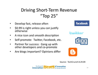 Driving	
  Short-­‐Term	
  Revenue	
  
                         “Top	
  25”	
  
•    Develop	
  fast,	
  release	
  ojen	
  
•    $0.99	
  is	
  right	
  unless	
  you	
  can	
  jusAfy	
  
     otherwise	
  
•    A	
  nice	
  icon	
  and	
  smooth	
  descripAon	
  
•    Self-­‐promote:	
  	
  Twi@er,	
  Facebook,	
  etc.	
  
•    Partner	
  for	
  success:	
  	
  Gang	
  up	
  with	
  
     other	
  developers	
  and	
  co-­‐promote	
  
•    Are	
  blogs	
  important?	
  Opinions	
  diﬀer	
  


                                                            Source:	
  	
  TechCrunch	
  8.29.09	
  

                                                                                                       54	
  
 