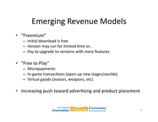 Emerging	
  Revenue	
  Models	
  
•  “Freemium”	
  
      –  IniAal	
  download	
  is	
  free	
  
      –  Version	
  may	
  run	
  for	
  limited	
  Ame	
  or..	
  
      –  Pay	
  to	
  upgrade	
  to	
  versions	
  with	
  more	
  features	
  

•  “Free	
  to	
  Play”	
  	
  	
  
      –  Micropayments	
  
      –  In-­‐game	
  transacAons	
  (open	
  up	
  new	
  stages/worlds)	
  
      –  Virtual	
  goods	
  (avatars,	
  weapons,	
  etc)	
  

•  Increasing	
  push	
  toward	
  adverAsing	
  and	
  product	
  placement	
  


                                                                                  55	
  
 