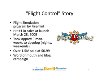 “Flight	
  Control”	
  Story	
  
•  Flight	
  SimulaAon	
  
   program	
  by	
  Firemint	
  
•  Hit	
  #1	
  in	
  sales	
  at	
  launch	
  
   March	
  28,	
  2009	
  
•  Took	
  approx	
  3	
  man-­‐
   weeks	
  to	
  develop	
  (nights,	
  
   weekends)	
  
•  Over	
  1.5M	
  sold	
  at	
  $0.99	
  
•  Word	
  of	
  mouth	
  and	
  blog	
  
   campaign	
  

                                                    59	
  
 