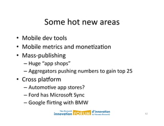 Some	
  hot	
  new	
  areas	
  
•  Mobile	
  dev	
  tools	
  
•  Mobile	
  metrics	
  and	
  moneAzaAon	
  
•  Mass-­‐publishing	
  	
  
   –  Huge	
  “app	
  shops”	
  
   –  Aggregators	
  pushing	
  numbers	
  to	
  gain	
  top	
  25	
  
•  Cross	
  plaxorm	
  
   –  AutomoAve	
  app	
  stores?	
  
   –  Ford	
  has	
  Microsoj	
  Sync	
  
   –  Google	
  ﬂirAng	
  with	
  BMW	
  
                                                                         62	
  
 