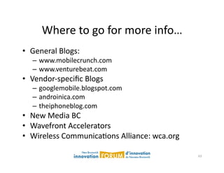 Where	
  to	
  go	
  for	
  more	
  info…	
  
•  General	
  Blogs:	
  
    –  www.mobilecrunch.com	
  
    –  www.venturebeat.com	
  
•  Vendor-­‐speciﬁc	
  Blogs	
  
    –  googlemobile.blogspot.com	
  
    –  androinica.com	
  
    –  theiphoneblog.com	
  
•  New	
  Media	
  BC	
  
•  Wavefront	
  Accelerators	
  
•  Wireless	
  CommunicaAons	
  Alliance:	
  wca.org	
  

                                                           63	
  
 