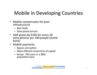 Mobile	
  in	
  Developing	
  Countries	
  
•  Mobile	
  compensates	
  for	
  poor	
  
   infrastructure	
  
     –  Bad	
  roads	
  
     –  Slow	
  postal	
  service	
  
•  GDP	
  grows	
  by	
  0.8%	
  for	
  every	
  10	
  
   extra	
  phones	
  per	
  100	
  people	
  (world	
  
   bank)	
  
•  Mobile	
  payments	
  
     –  Bypass	
  corrupAon	
  
     –  More	
  eﬃcient	
  movement	
  of	
  capital	
  
     –  Kenya:	
  	
  7M	
  users	
  in	
  a	
  38M	
  
        populaAon	
  base	
  


                                                           9	
  
 