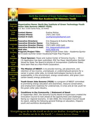 North Bay Institute of Green Technology—Youth Green Jobs
                                 Fifth-Sun AcademySonoma for Visionary Youth

  Sometimes       Organization Name: North Bay Institute of Green Technology-Youth
  It falls upon   Green Jobs Sonoma (NBIGT-YGJS)
         A        P.O. Box 15183 Santa Rosa, CA 95402
  Generation
      To be       Contact Name:                  Evelina Molina
     Great...     Contact Phone:                 (707) 236-7335
                  Contact E-mail:                youthgreenjobs@gmail.com
    Academia
  “Quinto-Sol” Executive Directors:                Cris Oseguera & Evelina Molina
                  Executive Director Name:         Cris Oseguera
   is dedicated
                  Executive Director Phone: (707) 849-1499 (cell)
        to
                  Executive Director E-mail: cris_oseguera@yahoo.com
   Empowering
         &        Web site:                        www.nbigt.org
    Educating Program/Project Title:               NBIGT/Youth Green Jobs – Academia Quinto-
         A        Sol 8-week Summer Green Vocational/Trade Prep Program
       Great
    Generation 1. Fiscal Sponsor: Peace and Justice Center of Sonoma County – 501(c)
         of          (3) Application has been submitted, EIN Tax Payer Identification Number
     Visionary       issued by State Tax Board & Articles of Incorporation (California State)
      Youth          have been filed as a Non-Profit Corporation.
that will lead the
      way to      2. The Mission of NBIGT: is to provide training, job placement, and
      Global         retention of low-income, unemployed, or underemployed persons for a
 Environmental       career in green collar jobs, to include technologies having to do with
  Sustainability     sustainability in the environment, energy conservation, and green (non-
        and
                     carbon based) energy production.
    Economic
      Equity .
                     Youth Green Jobs Sonoma (YGJS) is a program of NBIGT committed
                     to promoting energy education and awareness, resource conservation,
                     and employment readiness for underserved, in-crisis and at-risk youth for
                     the green collar jobs industry.

                  3. Conditions in the Community / Statement of Need:
                     In September 2007, the Sonoma County Board of Supervisors created the
                     Innovation Council to look ahead at the opportunities and challenges
                     facing our regional economy. In late 2008, the Innovation Council issued
                     its report, stating the following general findings on education, Hispanic
                     youth and workforce development:



  “Everything we do to the Earth we do to our Bodies. Everything we do to
          our Bodies we do to the Earth.” – Chamalu Bolivian Shaman
 