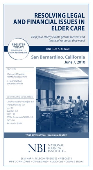 reSolvinG leGal
         and financial iSSueS in
                     elder care
                                Help your elderly clients get the services and
                                              financial resources they need!
       reGiSter
        todaY!
     800-930-6182 OR
                                            one-day seminar
    www.nbi-sems.com

                                San Bernardino, california
                                                            June 7, 2010
facultY
J. Terrence Moynihan
The Moynihan Law Firm
D. Hershel Wilson
McClellan & Wilson




continuinG education

California MCLE for Paralegals - 6.0
Financial Planners - 7.0
CLE - 6.0
Guardian - 6.0
IACET - 0.6
CPE for Accountants/NASBA - 7.0
PACE - 7.0
See inside for details!




                           Your SatiSfaction iS our Guarantee!




             SEM I N ARS • T EL ECON F EREN CES • W E BC ASTS
   M P3 DO W N LOADS • ON - DEMAN D • AUDI O C DS • COURSE BOOkS
 