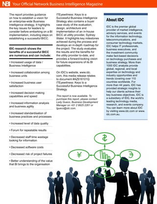 NBI   Your Official Network Business Intelligence Magazine

  The report provides guidance           ITEyewitness: Keys to a
  on how to establish a vision for       Successful Business Intelligence
  an enterprise-wide Business            Strategy also contains a buyer         About IDC
  Intelligence strategy. It highlights   case study of the evaluation,
                                                                                IDC is the premier global
  the key issues for leaders to          design, architecture and
                                                                                provider of market intelligence,
  consider before embarking on a BI      implementation of an in-house
                                                                                advisory services, and events
  implementation, including steps on     BICC at utility provider, Sydney       for the information technology,
  establishing a successful BICC.        Water. It highlights key milestones    telecommunications, and
                                         achieved during the process and        consumer technology markets.
                                         develops an in-depth roadmap for       IDC helps IT professionals,
  IDC research shows the                 the project. The study evaluates       business executives, and
  benefits of a successful BICC          the results and the benefits for       the investment community
  are numerous and can include:          the utility provider to-date, and      make fact-based decisions
                                         provides a forward-looking vision      on technology purchases and
  • Increased usage of data /            for future expansions of its BI        business strategy. More than
  Business Intelligence                  capabilities.                          1000 IDC analysts provide
                                                                                global, regional, and local
  • Increased collaboration among        On IDC’s website, www.idc.             expertise on technology and
  business units                         com, this media release relates        industry opportunities and
                                         to document #AZ616101Q                 trends covering over 110
  • Increased business user              ITEyewitness: Keys to a                countries worldwide. For
  satisfaction                           Successful Business Intelligence       more than 44 years, IDC has
                                         Strategy.                              provided strategic insights to
  • Increased decision making                                                   help our clients achieve their
                                         This report is now available. To       key business objectives. IDC is
  capabilities and speed
                                         purchase this report, please contact   a subsidiary of IDG, the world’s
                                         Lady Gueco, Business Development       leading technology media,
  • Increased information analysis
                                         Manager on +61 2 9925 2261 or          research, and events company.
  and business agility                                                          You can learn more about IDC
                                         lgueco@idc.com.
                                                                                by visiting www.idc.com or www.
  • Increased standardisation of                                                idc.com.au.
  business practices and processes

  • Increased level of data quality

  • Forum for repeatable results

  • Decreased staff time wastage
  looking for information

  • Decreased software costs

  • Decreased risk of project failures

  • Better understanding of the value
  that BI brings to the organisation




                                                          10
 