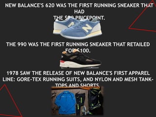 NEW BALANCE'S 620 WAS THE FIRST RUNNING SNEAKER THAT
HAD
THE $50 PRICEPOINT.
THE 990 WAS THE FIRST RUNNING SNEAKER THAT RETAILED
FOR $100.
1978 SAW THE RELEASE OF NEW BALANCE'S FIRST APPAREL
LINE: GORE-TEX RUNNING SUITS, AND NYLON AND MESH TANK-
TOPS AND SHORTS.
 