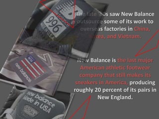 The late '80s saw New Balance
outsource some of its work to
overseas factories in China,
Korea, and Vietnam.
New Balance is the last major
American athletic footwear
company that still makes its
sneakers in America, producing
roughly 20 percent of its pairs in
New England.
 