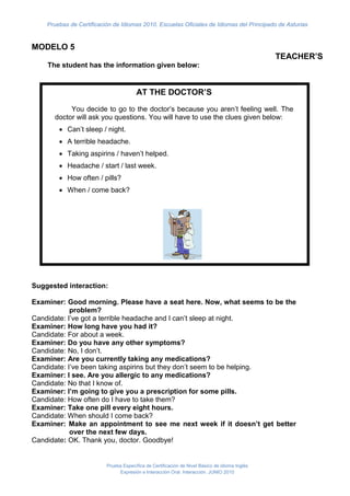 Pruebas de Certificación de Idiomas 2010. Escuelas Oficiales de Idiomas del Principado de Asturias


MODELO 5
                                                                                                TEACHER’S
    The student has the information given below:


                                        AT THE DOCTOR’S
           You decide to go to the doctor’s because you aren’t feeling well. The
      doctor will ask you questions. You will have to use the clues given below:
         Can’t sleep / night.
         A terrible headache.
         Taking aspirins / haven’t helped.
         Headache / start / last week.
         How often / pills?
         When / come back?




Suggested interaction: justificado, escribimos las instrucciones de lo que debe
             En Arial 12
      hacer el alumno o de la situación que se le plantea.
Examiner: Good morning. Please have a seat here. Now, what seems to be the
         En la lista pondremos las indicaciones de los temas o puntos que debe
            problem?
Candidate: mencionar.
           I’ve got a terrible headache and I can’t sleep at night.
Examiner: How long have you had it?
         For about a week.
Candidate: En general, el año pasado, se trataba de preguntas que debía hacer.
         Do you casos serán pautas de información que debe proporcionar.
Examiner: En otroshave any other symptoms?
Candidate: No, I don’t.
         Are
Examiner: X you currently taking any medications?
Candidate: X been taking aspirins but they don’t seem to be helping.
         I’ve
Examiner: I see. Are you allergic to any medications?
Candidate: No that I know of. Muchas fichas insertaban aquí un dibujo
Examiner: I’m going un give you atexto, de modofor some pills.
              Esto es to cuadro de prescription que podéis modificar el tamaño
Candidate: pinchando en elhave toy arrastrando para hacerlo más grande o más
           How often do I borde take them?
Examiner: Take onepequeño según la información que queráis incluir
                       pill every eight hours.
Candidate: When should I come back?
Examiner: Make an appointment to see me next week if it doesn’t get better
            over the next few days.
Candidate: OK. Thank you, doctor. Goodbye!


                          Prueba Específica de Certificación de Nivel Básico de idioma Inglés
                               Expresión e Interacción Oral. Interacción. JUNIO 2010
 