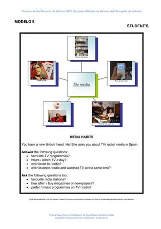Pruebas de Certificación de Idiomas 2010. Escuelas Oficiales de Idiomas del Principado de Asturias


MODELO 9
                                                                                                                                                 STUDENT’S




                                                                     Photo by Dan Brady




                  Photo by Tony                                                                                                Photo by Dan Taylor

                                                                  The media




                                   Photo by Luke Wisley
                                                                                                    Photo by radio y per ola




                                                             MEDIA HABITS

  You have a new British friend. He/ She asks you about TV/ radio/ media in Spain.

  Answer the following questions:
     favourite TV programmes?
     hours / watch TV a day?
     ever listen to / radio?
     ever listened / radio and watched TV at the same time?

  Ask the following questions too:
     favourite radio stations?
     how often / buy magazines or newspapers?
     prefer / music programmes on TV / radio?


       Fotos descargadas de Flickr con licencia Creative Commons que permite su utilización con fines no comerciales haciendo mención a sus autores.




                                  Prueba Específica de Certificación de Nivel Básico de idioma Inglés
                                       Expresión e Interacción Oral. Interacción. JUNIO 2010
 