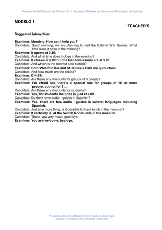 Pruebas de Certificación de Idiomas 2010. Escuelas Oficiales de Idiomas del Principado de Asturias


MODELO 1
                                                                                                TEACHER’S
Suggested interaction:

Examiner: Morning. How can I help you?
Candidate: Good morning, we are planning to visit the Cabinet War Rooms. What
           time does it open in the morning?
Examiner: It opens at 9.30.
Candidate: And what time does it close in the evening?
Examiner: It closes at 6.00 but the last admissions are at 5.00.
Candidate: And which is the nearest tube station?
Examiner: Both Westminster and St James’s Park are quite close.
Candidate: And how much are the tickets?
Examiner: ₤14.95.
Candidate: Are there any discounts for groups of 5 people?
Examiner: I’m afraid not, there’s a special rate for groups of 10 or more
           people, but not for 5 …
Candidate: Are there any discounts for students?
Examiner: Yes, for students the price is just ₤12.00.
Candidate: Do they have audio - guides in Spanish?
Examiner: Yes, there are free audio - guides in several languages including
           Spanish.
Candidate: Just one more thing, is it possible to have lunch in the museum?
Examiner: It certainly is, at the Switch Room Café in the museum.
Candidate: Thank you very much, good bye!
Examiner: You are welcome, bye-bye.




                          Prueba Específica de Certificación de Nivel Básico de idioma Inglés
                               Expresión e Interacción Oral. Interacción. JUNIO 2010
 