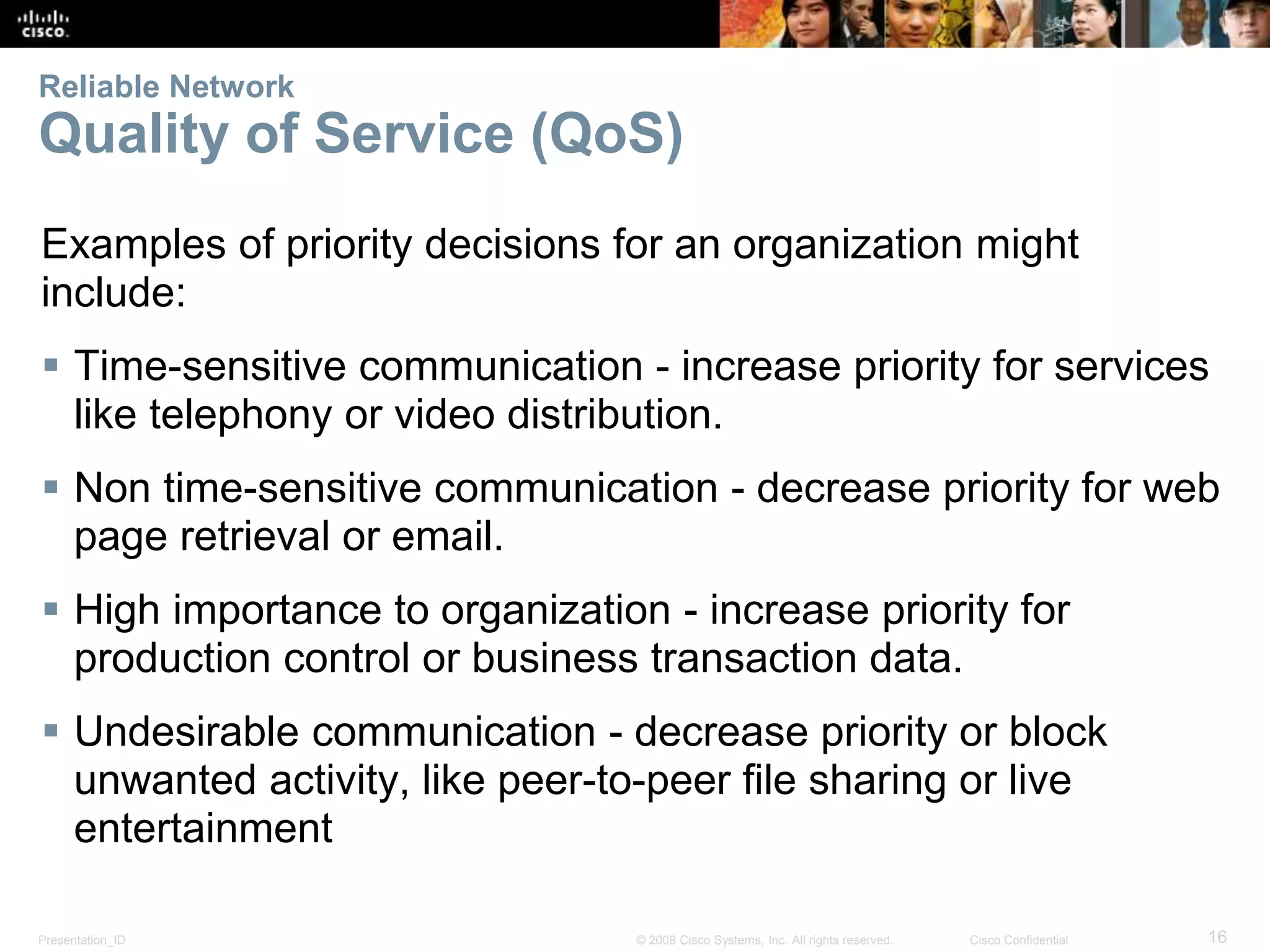 Reliable Network 
Quality of Service (QoS) 
Examples of priority decisions for an organization might 
include: 
 Time-sensitive communication - increase priority for services 
like telephony or video distribution. 
 Non time-sensitive communication - decrease priority for web 
page retrieval or email. 
 High importance to organization - increase priority for 
production control or business transaction data. 
 Undesirable communication - decrease priority or block 
unwanted activity, like peer-to-peer file sharing or live 
entertainment 
Presentation_ID © 2008 Cisco Systems, Inc. All rights reserved. Cisco Confidential 16 
 