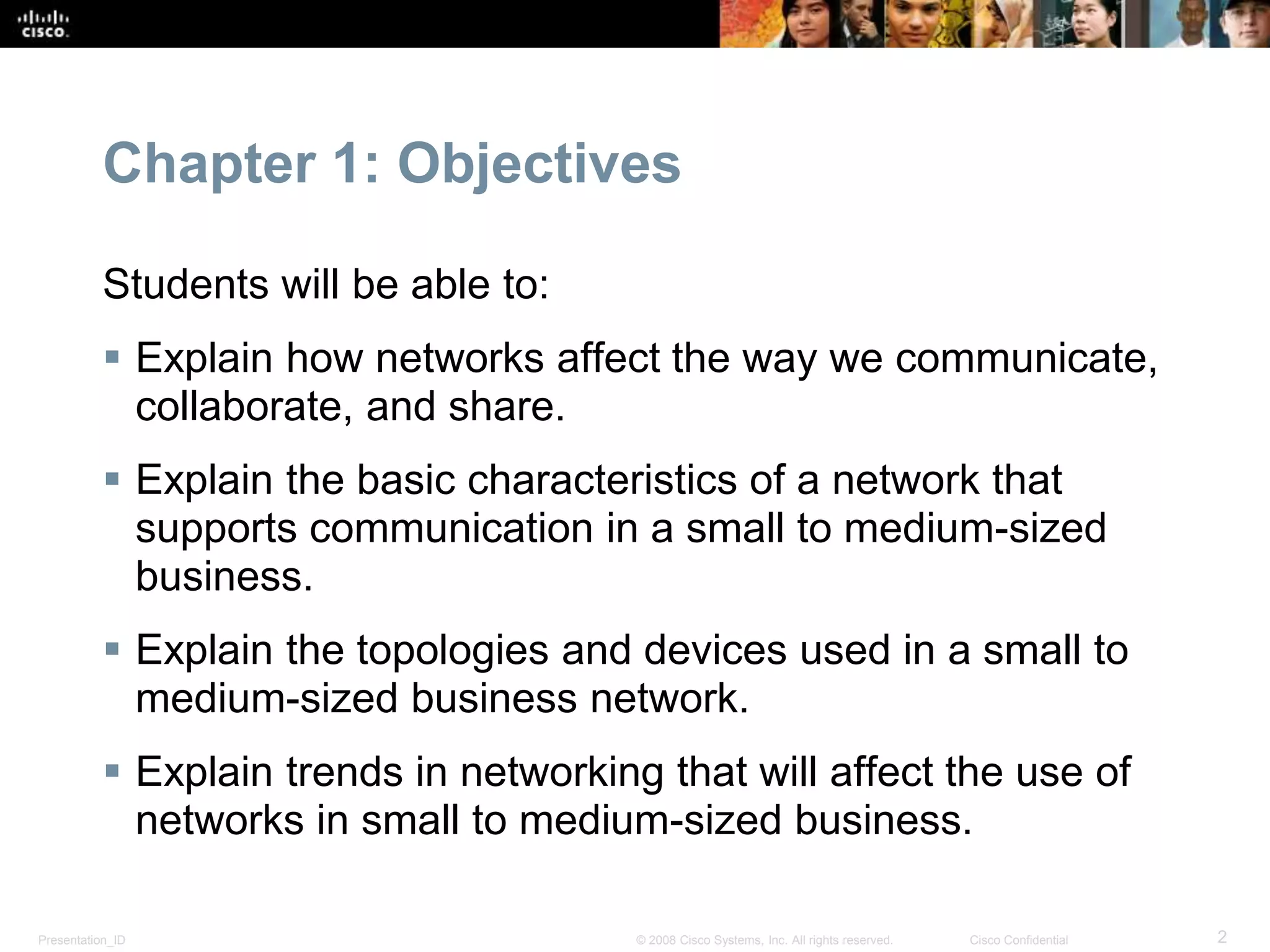 Chapter 1: Objectives 
Students will be able to: 
 Explain how networks affect the way we communicate, 
collaborate, and share. 
 Explain the basic characteristics of a network that 
supports communication in a small to medium-sized 
business. 
 Explain the topologies and devices used in a small to 
medium-sized business network. 
 Explain trends in networking that will affect the use of 
networks in small to medium-sized business. 
Presentation_ID © 2008 Cisco Systems, Inc. All rights reserved. Cisco Confidential 2 
 