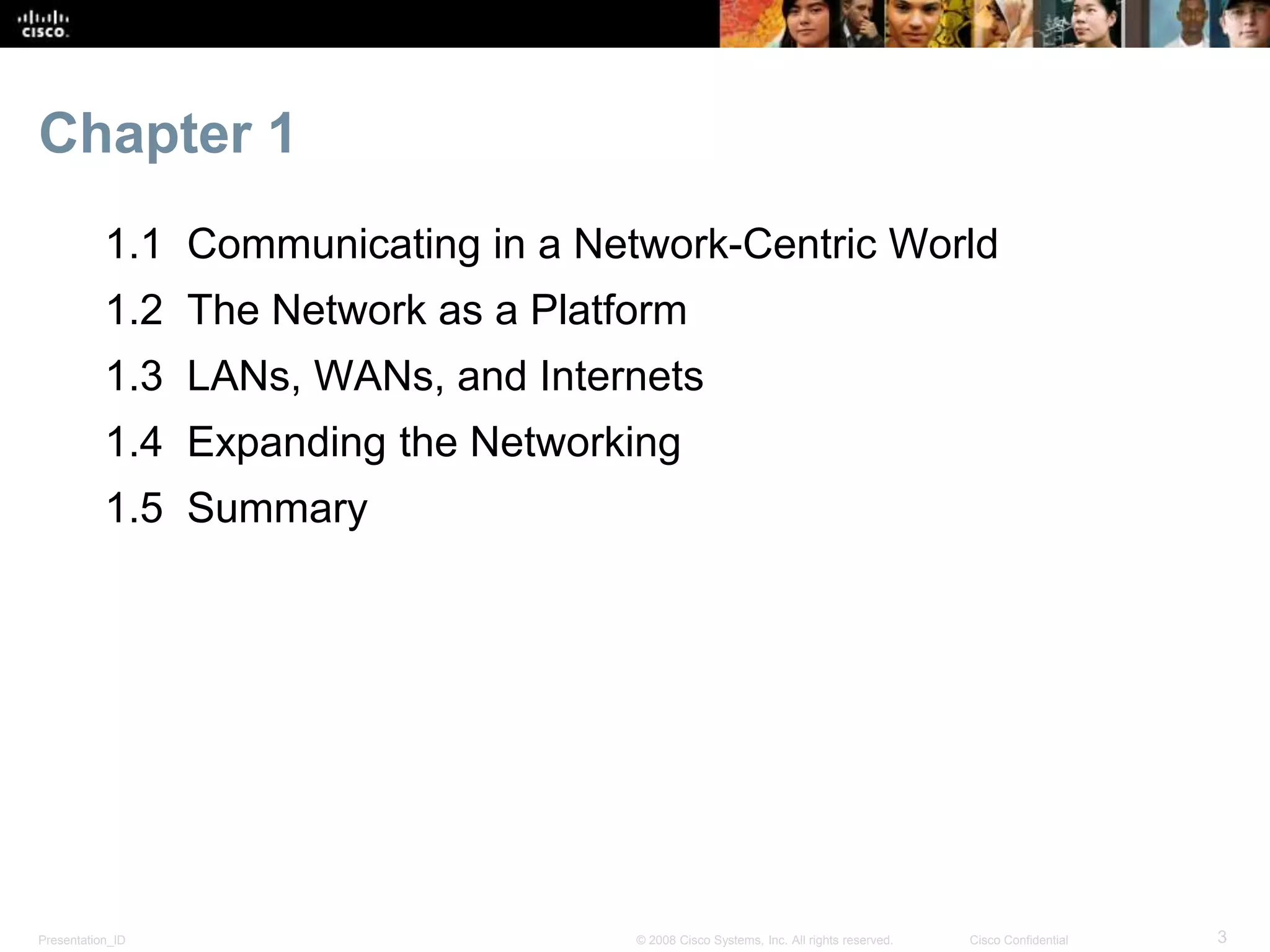 Chapter 1 
1.1 Communicating in a Network-Centric World 
1.2 The Network as a Platform 
1.3 LANs, WANs, and Internets 
1.4 Expanding the Networking 
1.5 Summary 
Presentation_ID © 2008 Cisco Systems, Inc. All rights reserved. Cisco Confidential 3 
 