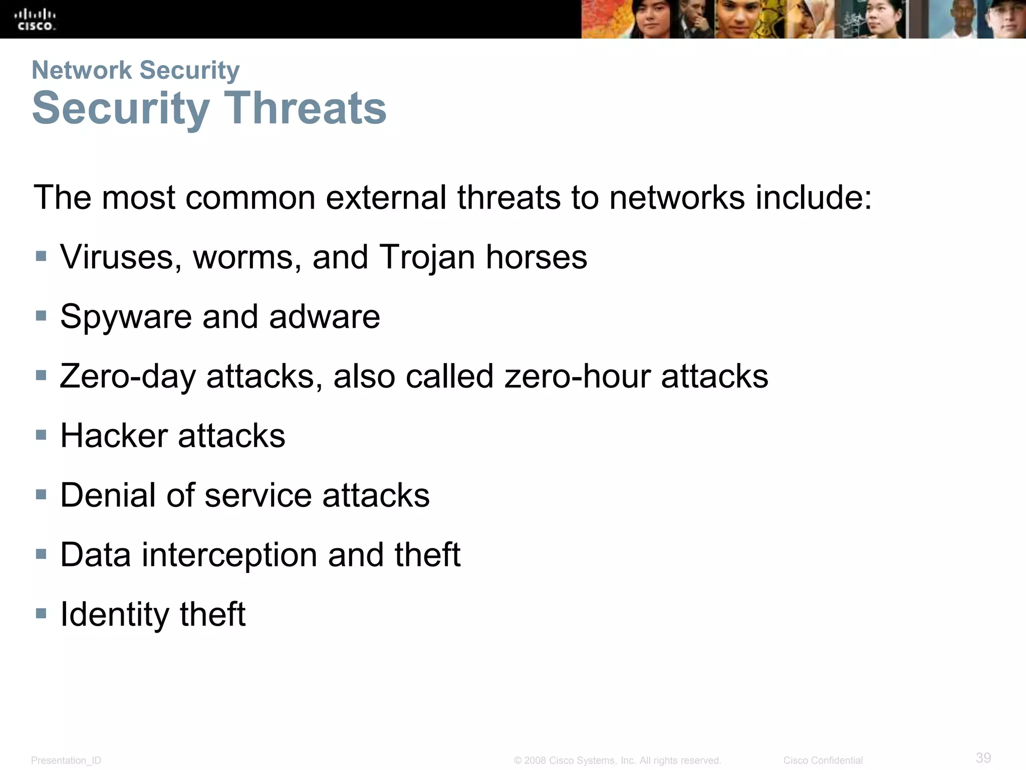 Network Security 
Security Threats 
The most common external threats to networks include: 
 Viruses, worms, and Trojan horses 
 Spyware and adware 
 Zero-day attacks, also called zero-hour attacks 
 Hacker attacks 
 Denial of service attacks 
 Data interception and theft 
 Identity theft 
Presentation_ID © 2008 Cisco Systems, Inc. All rights reserved. Cisco Confidential 39 
 