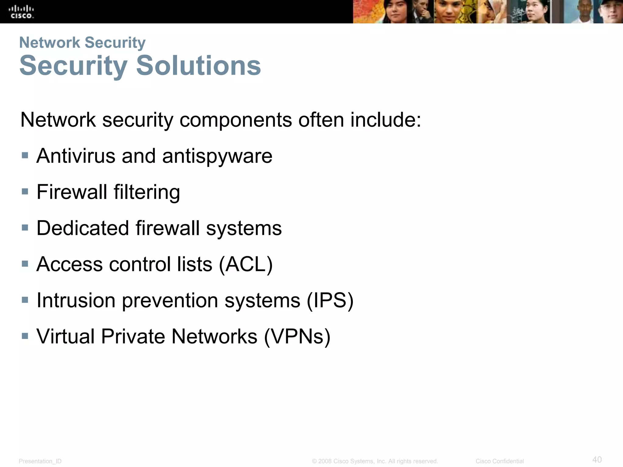 Network Security 
Security Solutions 
Network security components often include: 
 Antivirus and antispyware 
 Firewall filtering 
 Dedicated firewall systems 
 Access control lists (ACL) 
 Intrusion prevention systems (IPS) 
 Virtual Private Networks (VPNs) 
Presentation_ID © 2008 Cisco Systems, Inc. All rights reserved. Cisco Confidential 40 
 