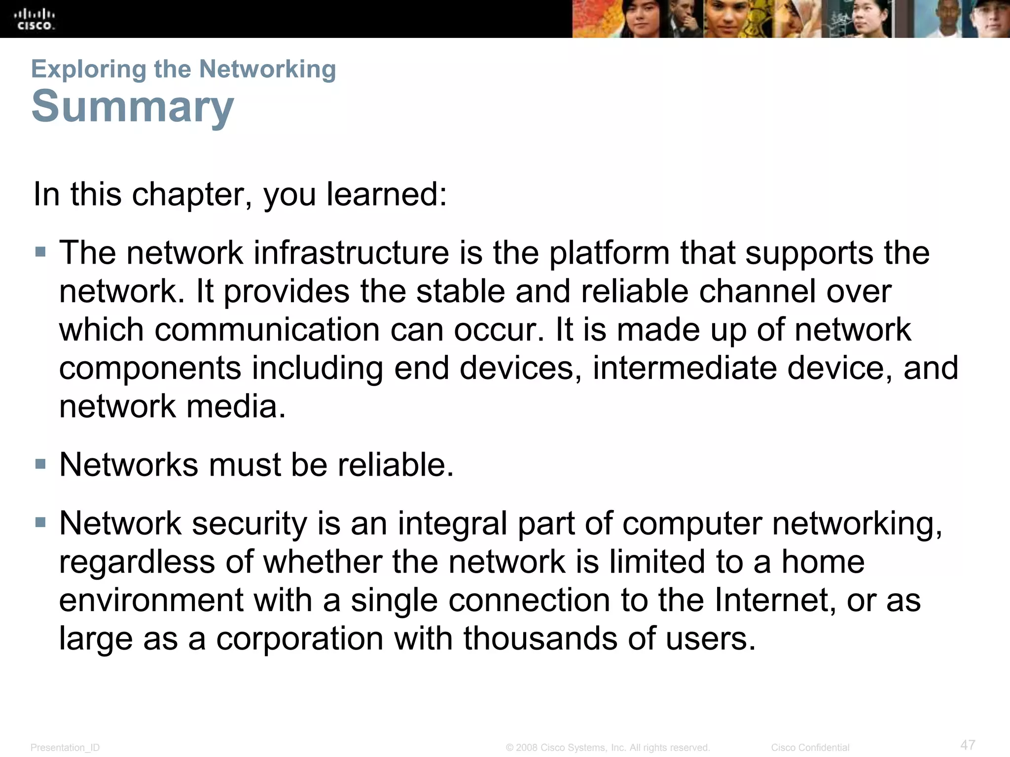 Exploring the Networking 
Summary 
In this chapter, you learned: 
 The network infrastructure is the platform that supports the 
network. It provides the stable and reliable channel over 
which communication can occur. It is made up of network 
components including end devices, intermediate device, and 
network media. 
 Networks must be reliable. 
 Network security is an integral part of computer networking, 
regardless of whether the network is limited to a home 
environment with a single connection to the Internet, or as 
large as a corporation with thousands of users. 
Presentation_ID © 2008 Cisco Systems, Inc. All rights reserved. Cisco Confidential 47 
 