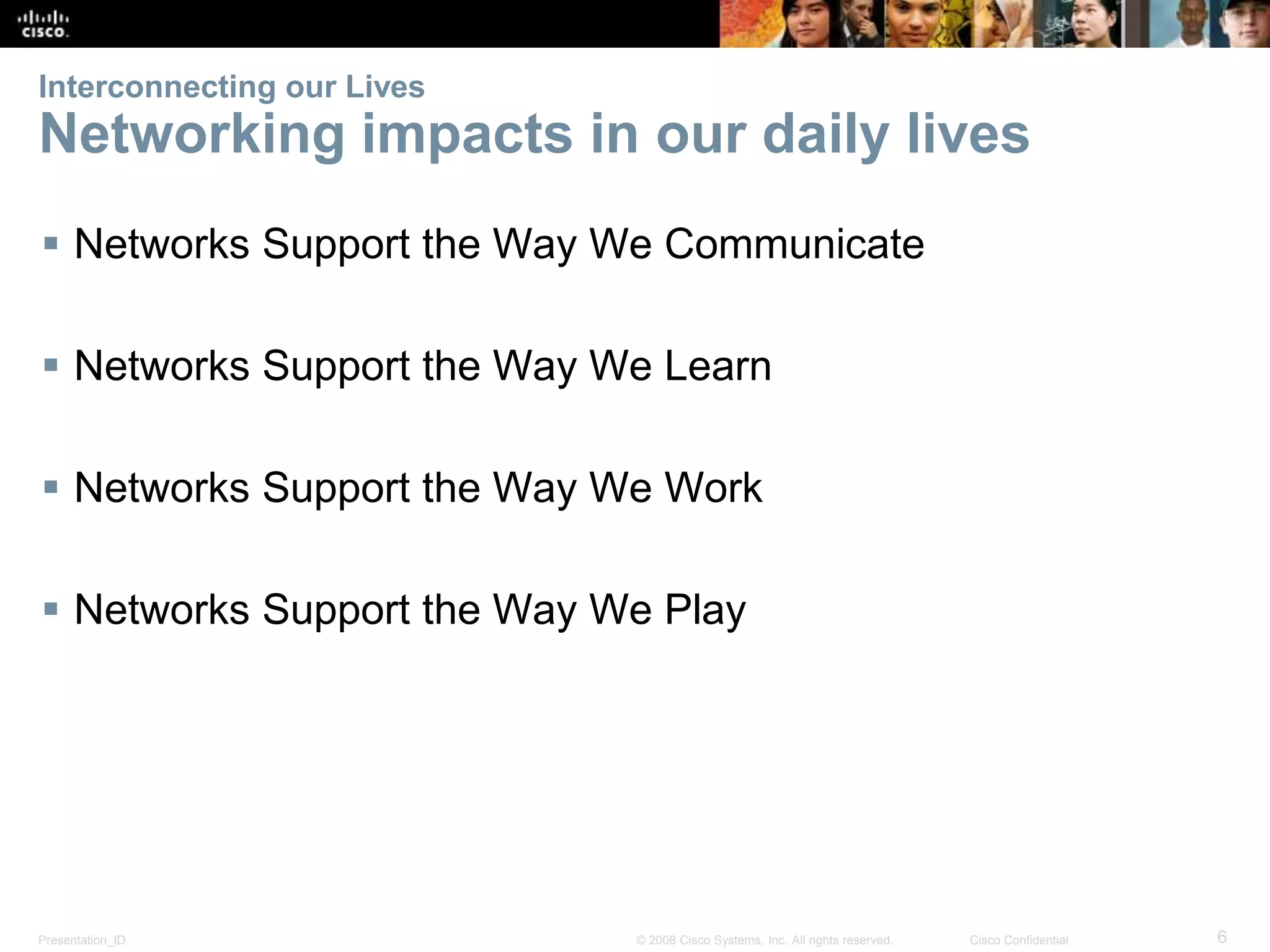 Interconnecting our Lives 
Networking impacts in our daily lives 
 Networks Support the Way We Communicate 
 Networks Support the Way We Learn 
 Networks Support the Way We Work 
 Networks Support the Way We Play 
Presentation_ID © 2008 Cisco Systems, Inc. All rights reserved. Cisco Confidential 6 
 