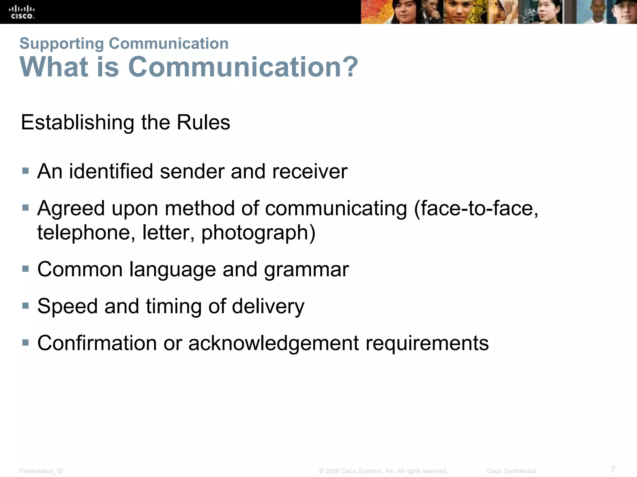 Supporting Communication 
What is Communication? 
Establishing the Rules 
 An identified sender and receiver 
 Agreed upon method of communicating (face-to-face, 
telephone, letter, photograph) 
 Common language and grammar 
 Speed and timing of delivery 
 Confirmation or acknowledgement requirements 
Presentation_ID © 2008 Cisco Systems, Inc. All rights reserved. Cisco Confidential 7 
 