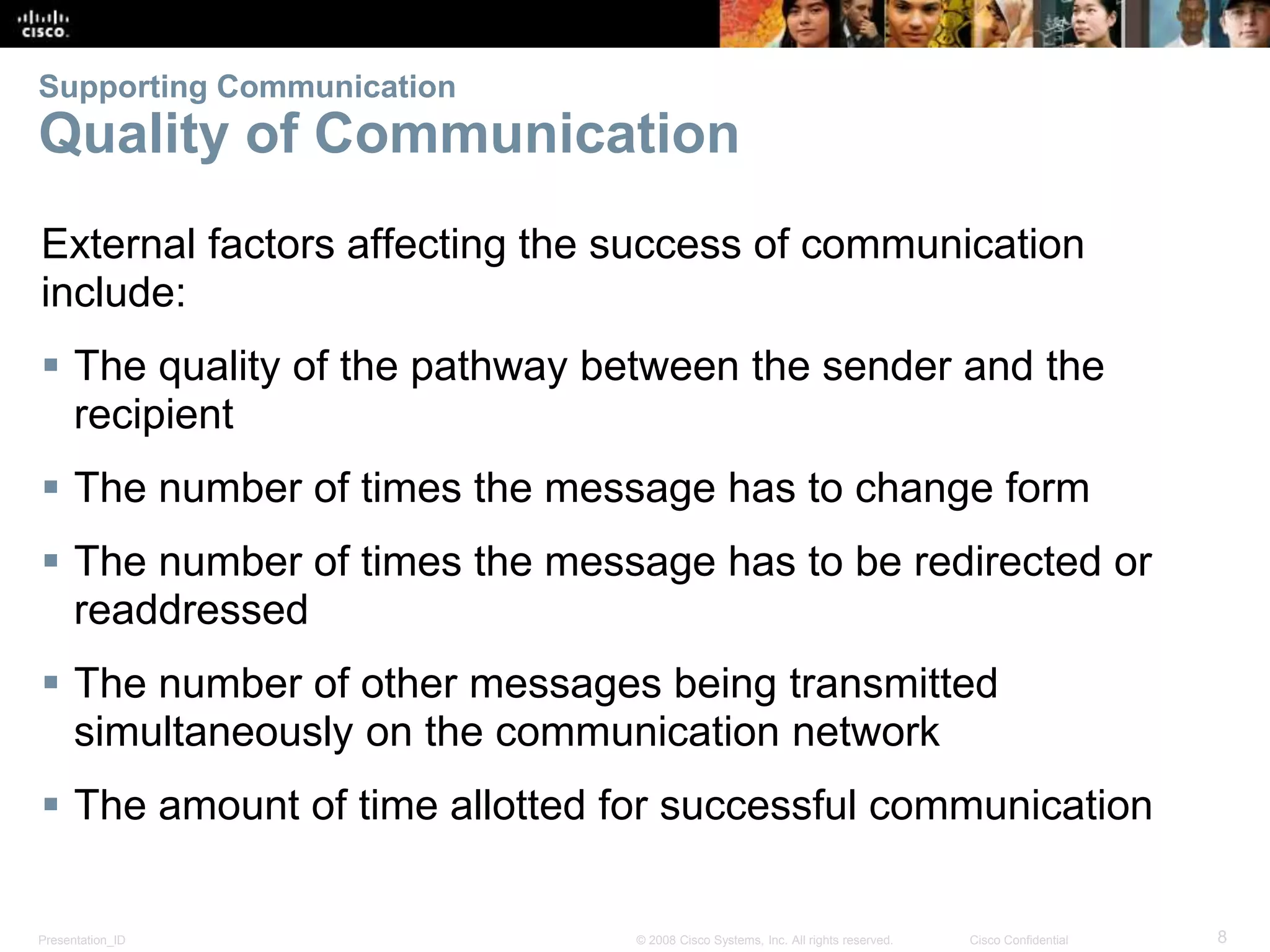 Supporting Communication 
Quality of Communication 
External factors affecting the success of communication 
include: 
 The quality of the pathway between the sender and the 
recipient 
 The number of times the message has to change form 
 The number of times the message has to be redirected or 
readdressed 
 The number of other messages being transmitted 
simultaneously on the communication network 
 The amount of time allotted for successful communication 
Presentation_ID © 2008 Cisco Systems, Inc. All rights reserved. Cisco Confidential 8 
 
