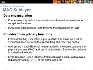 Ethernet Operation 
MAC Sublayer 
Data encapsulation 
 Frame assembly before transmission and frame disassembly upon 
reception of a frame 
 MAC layer adds a header and trailer to the network layer PDU 
Provides three primary functions: 
 Frame delimiting – identifies a group of bits that make up a frame, 
synchronization between the transmitting and receiving nodes 
 Addressing – each Ethernet header added in the frame contains the 
physical address (MAC address) that enables a frame to be delivered 
to a destination node 
 Error detection - each Ethernet frame contains a trailer with a cyclic 
redundancy check (CRC) of the frame contents 
Presentation_ID © 2008 Cisco Systems, Inc. All rights reserved. Cisco Confidential 10 
 