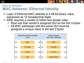 Ethernet Operation 
MAC Address: Ethernet Identity 
 Layer 2 Ethernet MAC address is a 48-bit binary value 
expressed as 12 hexadecimal digits 
 IEEE requires a vendor to follow two simple rules: 
• Must use that vendor's assigned OUI as the first 3 bytes 
• All MAC addresses with the same OUI must be 
assigned a unique value in the last 3 bytes 
Presentation_ID © 2008 Cisco Systems, Inc. All rights reserved. Cisco Confidential 17 
 
