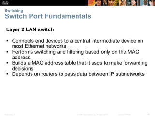 Switching 
Switch Port Fundamentals 
Layer 2 LAN switch 
 Connects end devices to a central intermediate device on 
most Ethernet networks 
 Performs switching and filtering based only on the MAC 
address 
 Builds a MAC address table that it uses to make forwarding 
decisions 
 Depends on routers to pass data between IP subnetworks 
Presentation_ID © 2008 Cisco Systems, Inc. All rights reserved. Cisco Confidential 46 
 