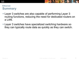 Ethernet 
Summary 
 Layer 3 switches are also capable of performing Layer 3 
routing functions, reducing the need for dedicated routers on 
a LAN. 
 Layer 3 switches have specialized switching hardware so 
they can typically route data as quickly as they can switch. 
Presentation_ID © 2008 Cisco Systems, Inc. All rights reserved. Cisco Confidential 66 
 