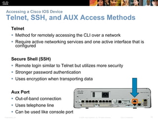 Accessing a Cisco IOS Device 
Telnet, SSH, and AUX Access Methods 
Telnet 
 Method for remotely accessing the CLI over a network 
 Require active networking services and one active interface that is 
configured 
Secure Shell (SSH) 
 Remote login similar to Telnet but utilizes more security 
 Stronger password authentication 
 Uses encryption when transporting data 
Aux Port 
 Out-of-band connection 
 Uses telephone line 
 Can be used like console port 
Presentation_ID © 2008 Cisco Systems, Inc. All rights reserved. Cisco Confidential 10 
 